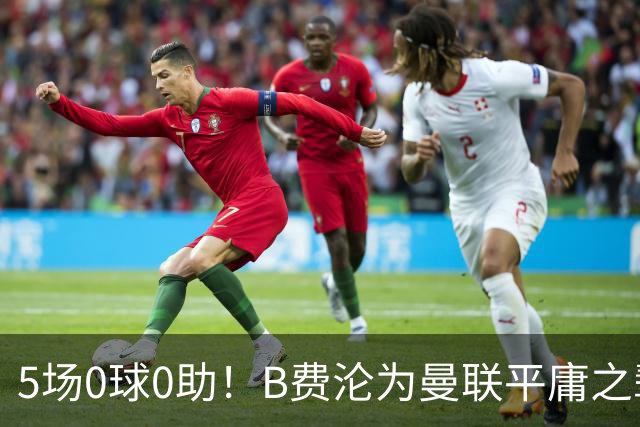5场0球0助！B费沦为曼联平庸之辈，卡里克敢不敢让他坐板凳？